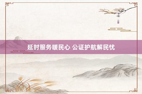 延时服务暖民心 公证护航解民忧