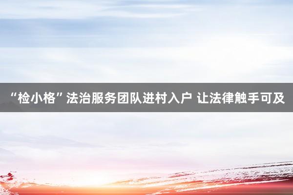 “检小格”法治服务团队进村入户 让法律触手可及