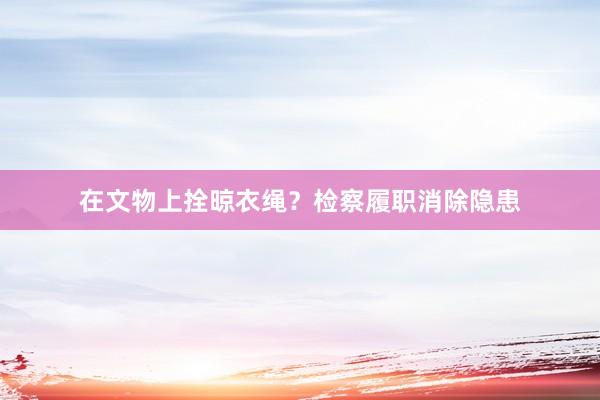 在文物上拴晾衣绳？检察履职消除隐患