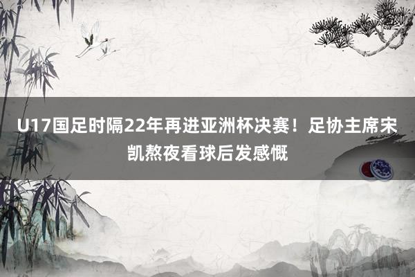 U17国足时隔22年再进亚洲杯决赛！足协主席宋凯熬夜看球后发感慨