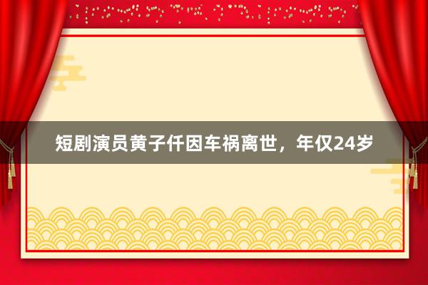短剧演员黄子仟因车祸离世，年仅24岁